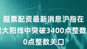 股票配资最新消息沪指在连续大阳线中突破3400点整数关口