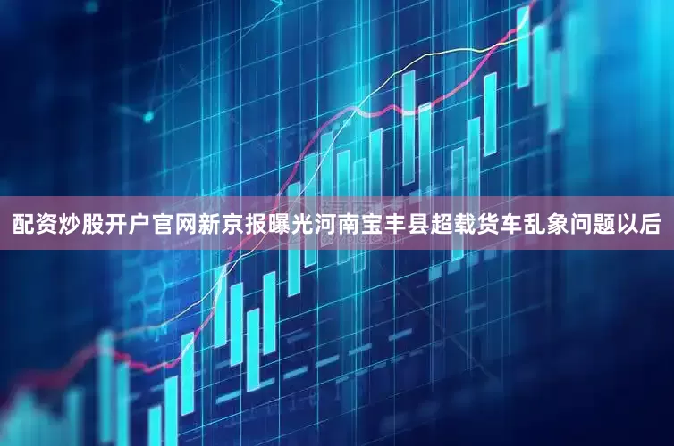 配资炒股开户官网新京报曝光河南宝丰县超载货车乱象问题以后
