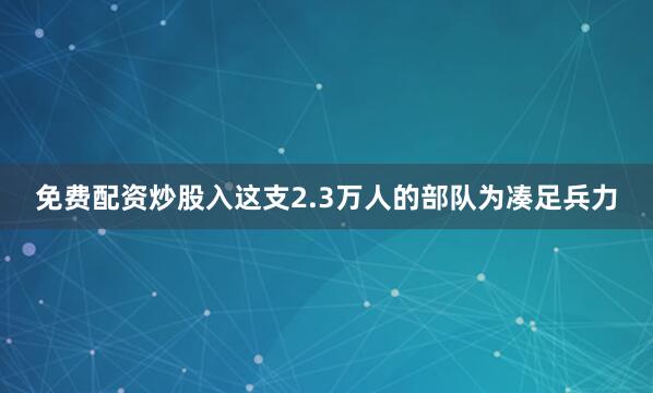 免费配资炒股入这支2.3万人的部队为凑足兵力