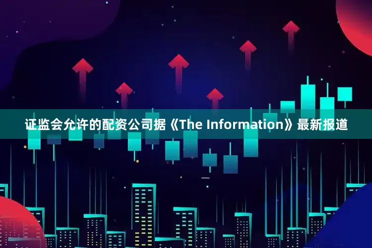 证监会允许的配资公司据《The Information》最新报道