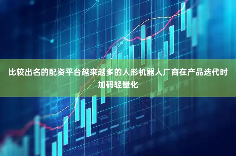 比较出名的配资平台越来越多的人形机器人厂商在产品迭代时加码轻量化