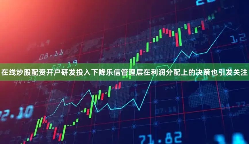在线炒股配资开户研发投入下降乐信管理层在利润分配上的决策也引发关注