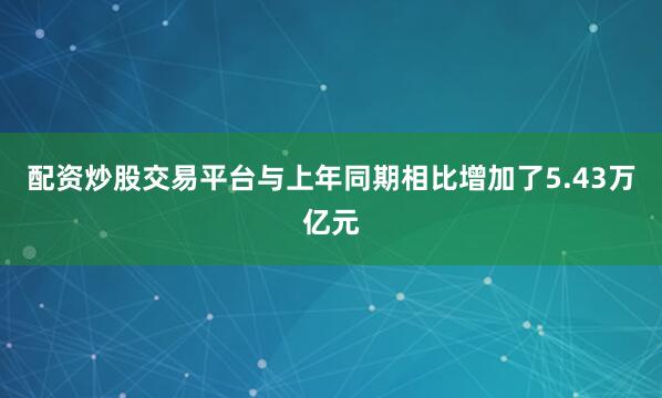 配资炒股交易平台与上年同期相比增加了5.43万亿元