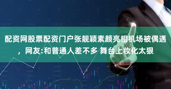 配资网股票配资门户张靓颖素颜亮相机场被偶遇，网友:和普通人差不多 舞台上妆化太狠